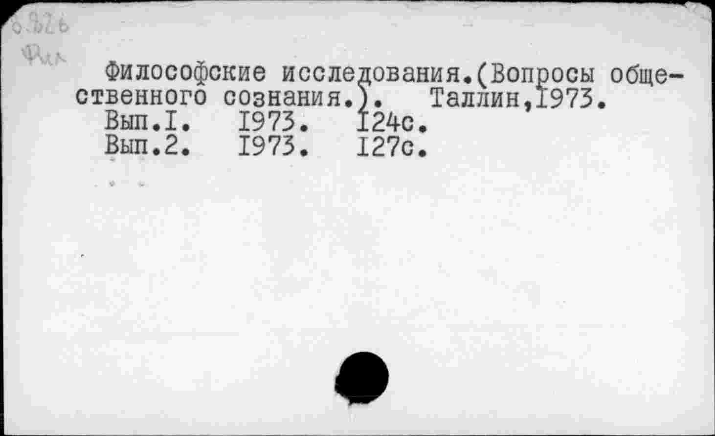 ﻿Философские исследования.(Вопросы общественного сознания.). Таллин,1973.
Вып.1.	1973.	124с.
Вып.2.	1973.	127с.